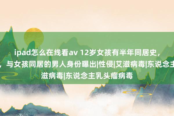 ipad怎么在线看av 12岁女孩有半年同居史，已感染HPV，与女孩同居的男人身份曝出|性侵|艾滋病毒|东说念主乳头瘤病毒