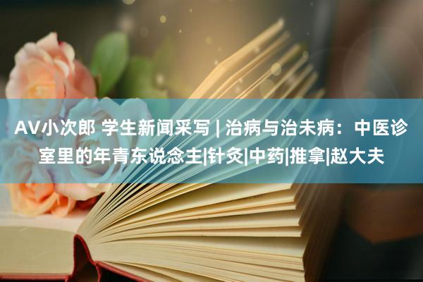 AV小次郎 学生新闻采写 | 治病与治未病：中医诊室里的年青东说念主|针灸|中药|推拿|赵大夫