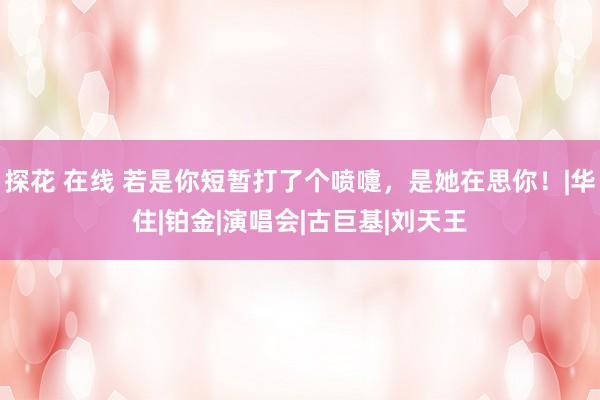 探花 在线 若是你短暂打了个喷嚏，是她在思你！|华住|铂金|演唱会|古巨基|刘天王