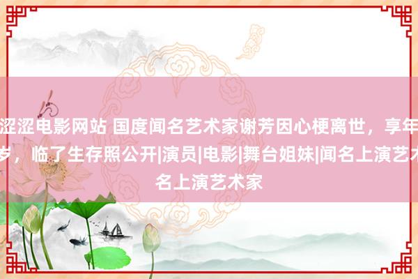 涩涩电影网站 国度闻名艺术家谢芳因心梗离世，享年89岁，临了生存照公开|演员|电影|舞台姐妹|闻名上演艺术家