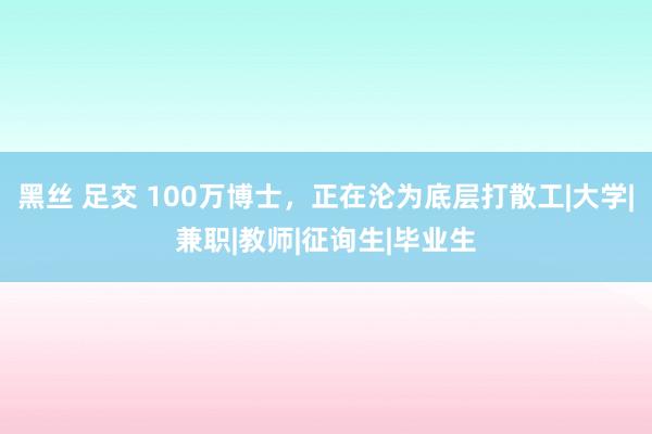 黑丝 足交 100万博士，正在沦为底层打散工|大学|兼职|教师|征询生|毕业生