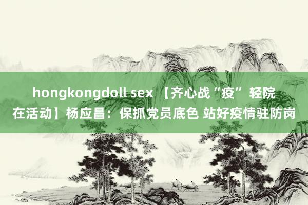 hongkongdoll sex 【齐心战“疫” 轻院在活动】杨应昌：保抓党员底色 站好疫情驻防岗