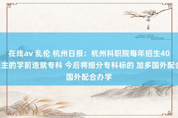 在线av 乱伦 杭州日报：杭州科职院每年招生400东谈主的学前造就专科 今后将细分专科标的 加多国外配合办学