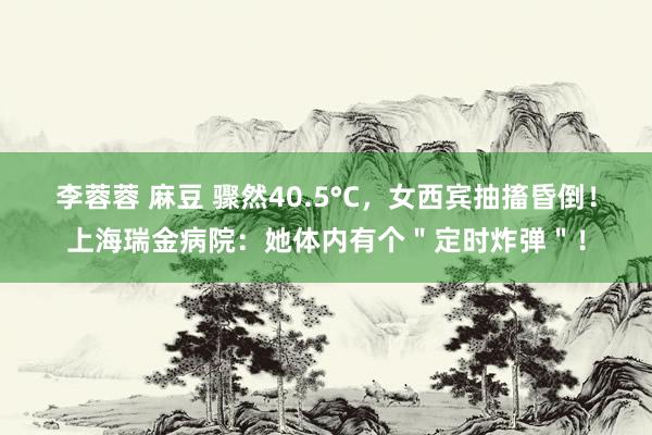 李蓉蓉 麻豆 骤然40.5°C，女西宾抽搐昏倒！上海瑞金病院：她体内有个＂定时炸弹＂！