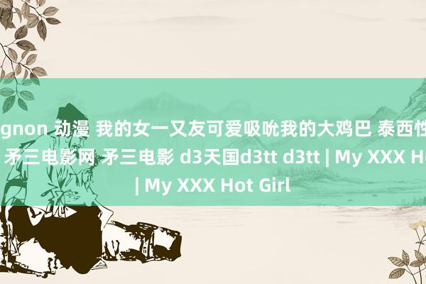 mignon 动漫 我的女一又友可爱吸吮我的大鸡巴 泰西性爱 影院3 矛三电影网 矛三电影 d3天国d3tt d3tt | My XXX Hot Girl