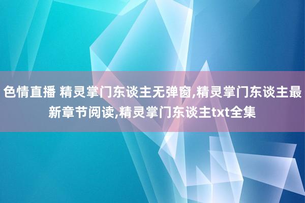 色情直播 精灵掌门东谈主无弹窗，精灵掌门东谈主最新章节阅读，精灵掌门东谈主txt全集