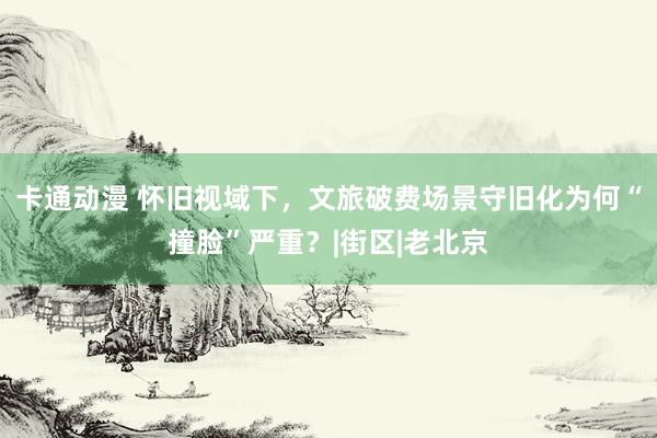 卡通动漫 怀旧视域下，文旅破费场景守旧化为何“撞脸”严重？|街区|老北京