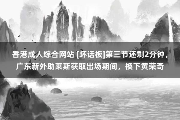 香港成人综合网站 [坏话板]第三节还剩2分钟，广东新外助莱斯获取出场期间，换下黄荣奇