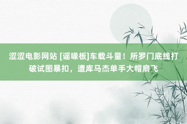 涩涩电影网站 [谣喙板]车载斗量！所罗门底线打破试图暴扣，遭库马杰单手大帽扇飞
