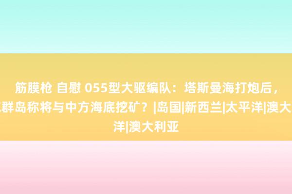 筋膜枪 自慰 055型大驱编队：塔斯曼海打炮后，库克群岛称将与中方海底挖矿？|岛国|新西兰|太平洋|澳大利亚