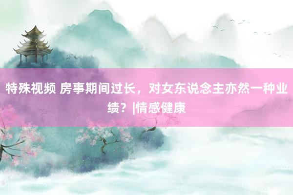 特殊视频 房事期间过长，对女东说念主亦然一种业绩？|情感健康