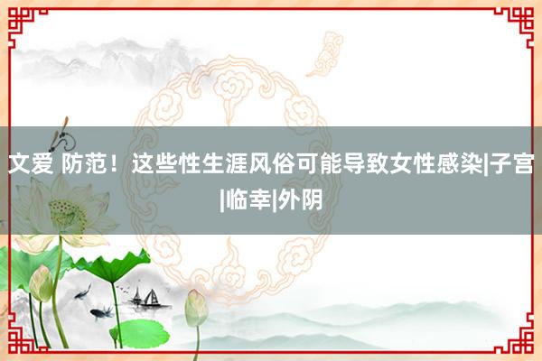 文爱 防范！这些性生涯风俗可能导致女性感染|子宫|临幸|外阴