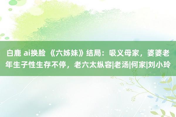白鹿 ai换脸 《六姊妹》结局：吸义母家，婆婆老年生子性生存不停，老六太纵容|老汤|何家|刘小玲
