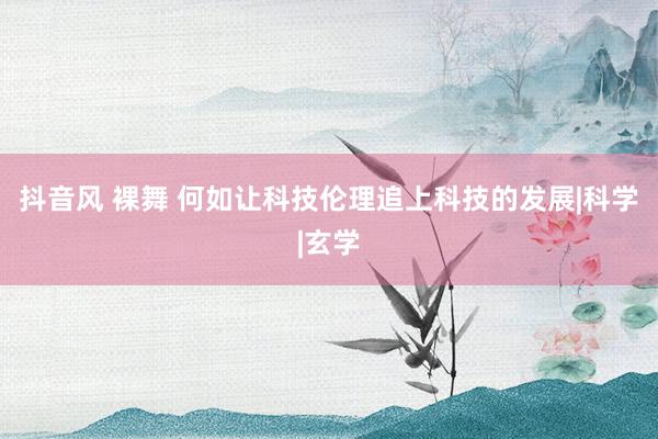 抖音风 裸舞 何如让科技伦理追上科技的发展|科学|玄学