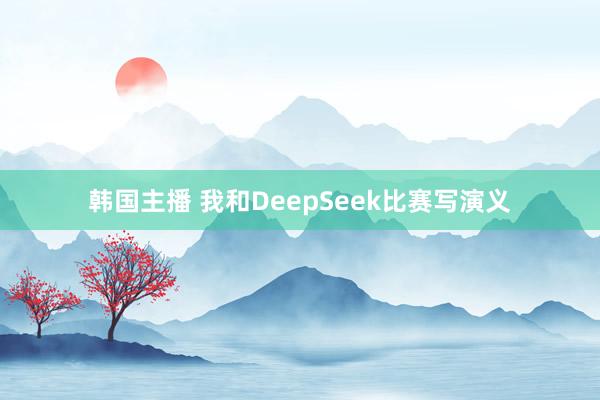 韩国主播 我和DeepSeek比赛写演义