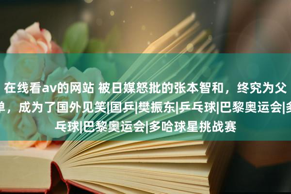 在线看av的网站 被日媒怒批的张本智和，终究为父母的猖獗买了单，成为了国外见笑|国乒|樊振东|乒乓球|巴黎奥运会|多哈球星挑战赛