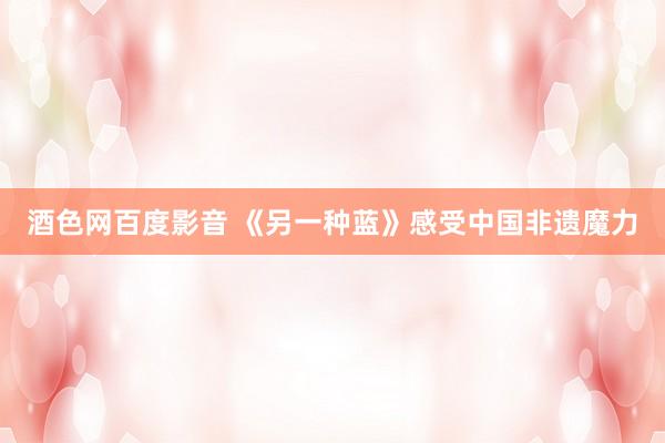酒色网百度影音 《另一种蓝》感受中国非遗魔力
