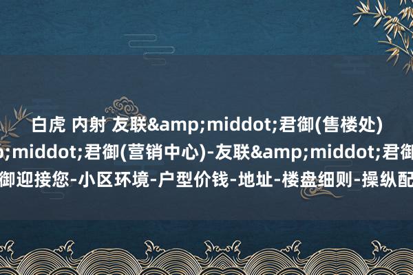 白虎 内射 友联&middot;君御(售楼处)首页网站-友联&middot;君御(营销中心)-友联&middot;君御迎接您-小区环境-户型价钱-地址-楼盘细则-操纵配套-售楼处电话-交房时刻