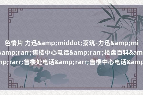 色情片 力迅&middot;荔筑-力迅&middot;荔筑售楼处电话&rarr;售楼中心电话&rarr;楼盘百科&rarr;首页网站&rarr;售楼处电话&rarr;售楼中心电话&rarr;楼盘百科&rarr;首页网站&rarr;24小时热线电话