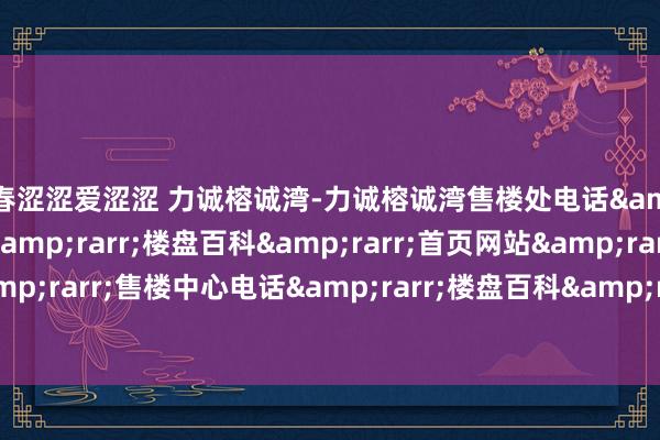 青春涩涩爱涩涩 力诚榕诚湾-力诚榕诚湾售楼处电话&rarr;售楼中心电话&rarr;楼盘百科&rarr;首页网站&rarr;售楼处电话&rarr;售楼中心电话&rarr;楼盘百科&rarr;首页网站&rarr;24小时热线电话