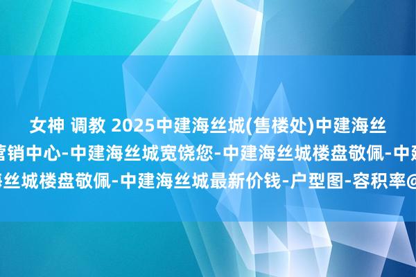 女神 调教 2025中建海丝城(售楼处)中建海丝城首页网站-中建海丝城营销中心-中建海丝城宽饶您-中建海丝城楼盘敬佩-中建海丝城最新价钱-户型图-容积率@售楼处