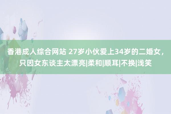 香港成人综合网站 27岁小伙爱上34岁的二婚女，只因女东谈主太漂亮|柔和|顺耳|不换|浅笑