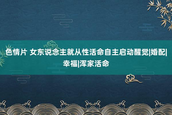 色情片 女东说念主就从性活命自主启动醒觉|婚配|幸福|浑家活命