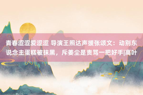 青春涩涩爱涩涩 导演王照达声援张颂文：动别东说念主蛋糕被抹黑，斥姜尘是责骂一把好手|高叶