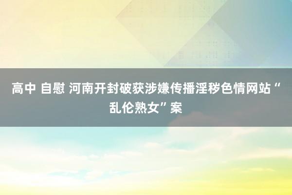 高中 自慰 河南开封破获涉嫌传播淫秽色情网站“乱伦熟女”案