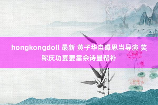 hongkongdoll 最新 黄子华自曝思当导演 笑称庆功宴要靠佘诗曼帮补