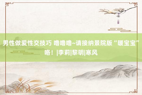 男性做爱性交技巧 噜噜噜~请接纳景院版“暖宝宝”咯！|李莉|黎明|寒风
