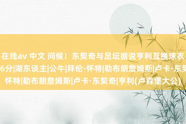 在线av 中文 问候！东契奇与足坛据说亨利互换球衣 单节17分对攻怀特16分|湖东谈主|公牛|拜伦·怀特|勒布朗詹姆斯|卢卡·东契奇|亨利(卢森堡大公)