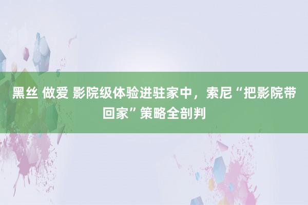 黑丝 做爱 影院级体验进驻家中，索尼“把影院带回家”策略全剖判