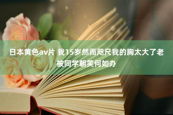 日本黄色av片 我15岁然而咫尺我的胸太大了老被同学朝笑何如办