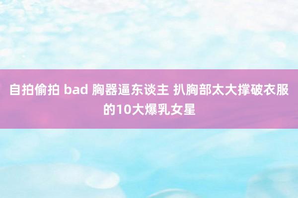 自拍偷拍 bad 胸器逼东谈主 扒胸部太大撑破衣服的10大爆乳女星