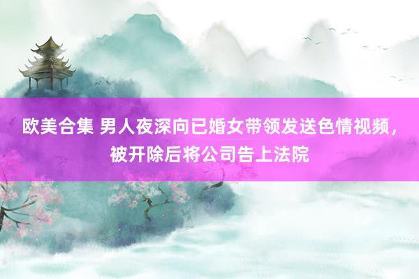 欧美合集 男人夜深向已婚女带领发送色情视频，被开除后将公司告上法院