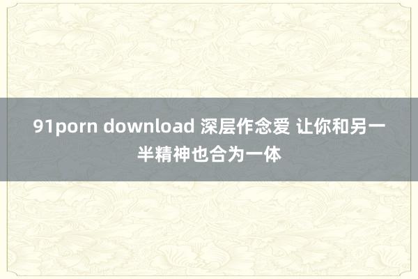 91porn download 深层作念爱 让你和另一半精神也合为一体