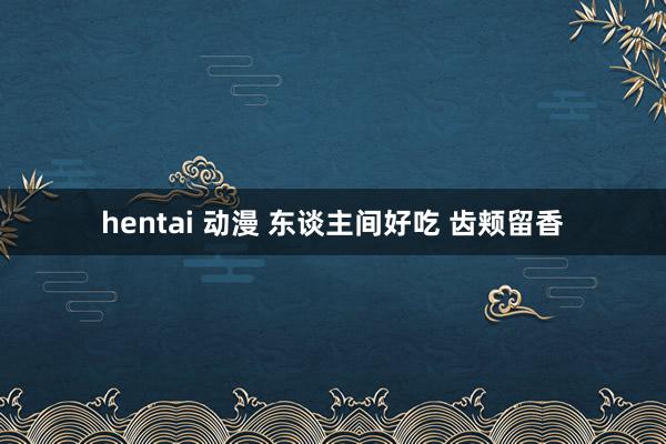hentai 动漫 东谈主间好吃 齿颊留香
