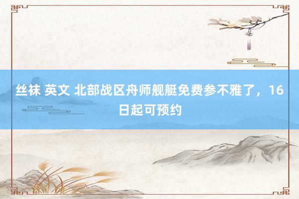 丝袜 英文 北部战区舟师舰艇免费参不雅了，16日起可预约