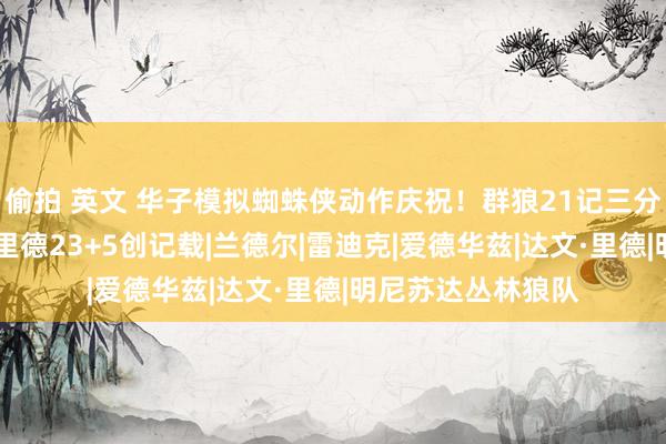 偷拍 英文 华子模拟蜘蛛侠动作庆祝！群狼21记三分射穿湖东说