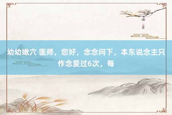 幼幼嫩穴 医师，您好，念念问下，本东说念主只作念爱过6次，每