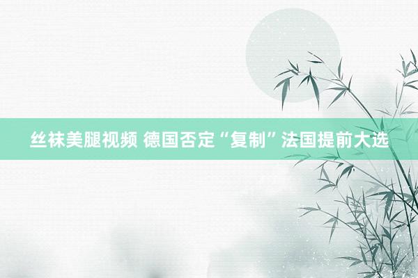 丝袜美腿视频 德国否定“复制”法国提前大选