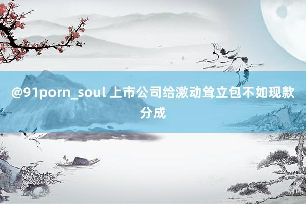 @91porn_soul 上市公司给激动耸立包不如现款分成