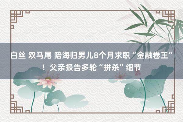 白丝 双马尾 陪海归男儿8个月求职“金融卷王”！父亲报告多轮“拼杀”细节