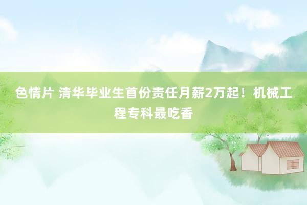 色情片 清华毕业生首份责任月薪2万起！机械工程专科最吃香