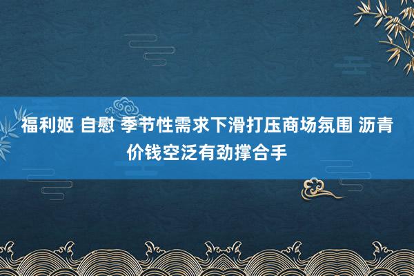 福利姬 自慰 季节性需求下滑打压商场氛围 沥青价钱空泛有劲撑