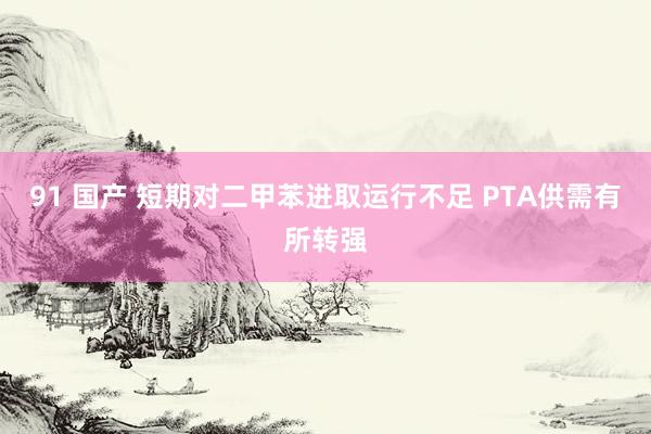 91 国产 短期对二甲苯进取运行不足 PTA供需有所转强