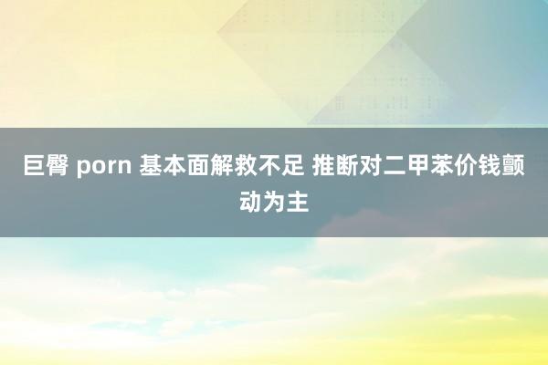 巨臀 porn 基本面解救不足 推断对二甲苯价钱颤动为主