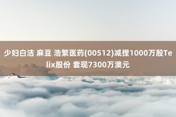 少妇白洁 麻豆 浩繁医药(00512)减捏1000万股Tel