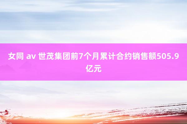 女同 av 世茂集团前7个月累计合约销售额505.9亿元